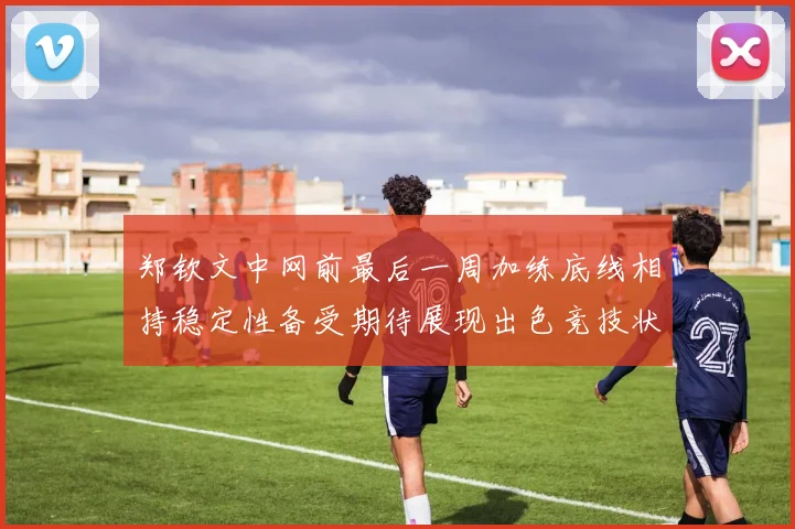 郑钦文中网前最后一周加练底线相持稳定性备受期待展现出色竞技状态