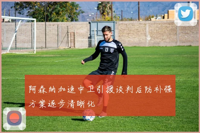 阿森纳加速中卫引援谈判后防补强方案逐步清晰化