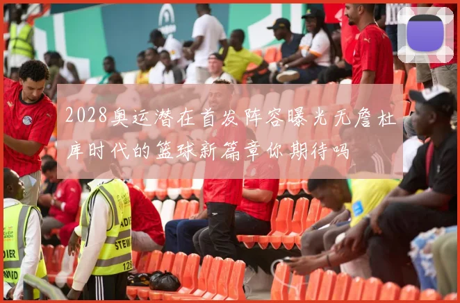 2028奥运潜在首发阵容曝光无詹杜库时代的篮球新篇章你期待吗