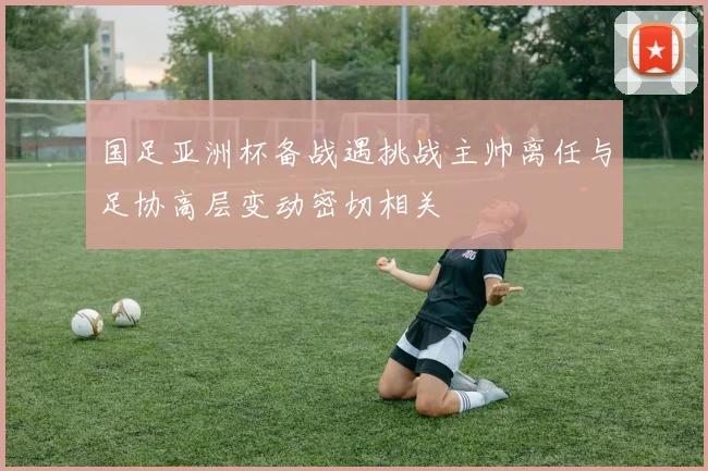 国足亚洲杯备战遇挑战主帅离任与足协高层变动密切相关