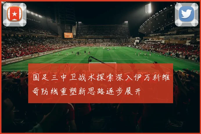 国足三中卫战术探索深入伊万科维奇防线重塑新思路逐步展开