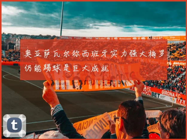 奥亚萨瓦尔称西班牙实力强大梅罗仍能踢球是巨大成就