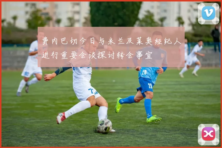费内巴切今日与米兰及莱奥经纪人进行重要会谈探讨转会事宜
