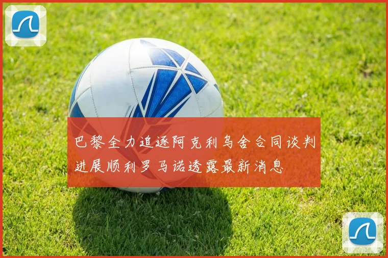 巴黎全力追逐阿克利乌舍合同谈判进展顺利罗马诺透露最新消息
