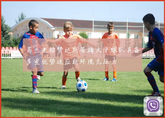 乌杰里称赞达斯蒂梅大学球队具备多重优势适应新环境无压力