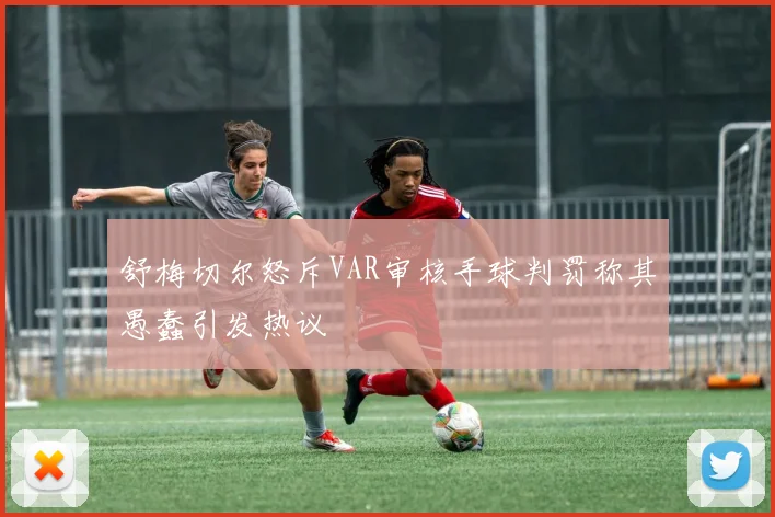 舒梅切尔怒斥VAR审核手球判罚称其愚蠢引发热议