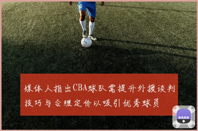 媒体人指出CBA球队需提升外援谈判技巧与合理定价以吸引优秀球员