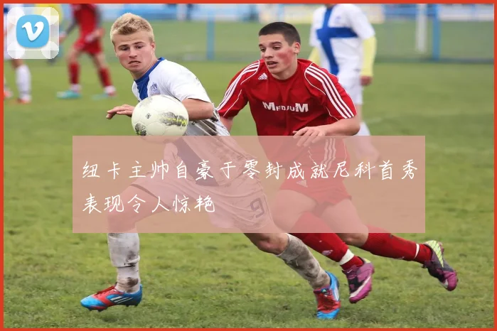 纽卡主帅自豪于零封成就尼科首秀表现令人惊艳