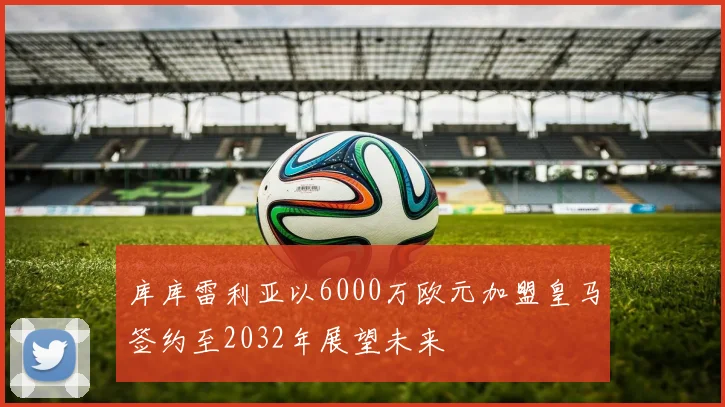 库库雷利亚以6000万欧元加盟皇马签约至2032年展望未来
