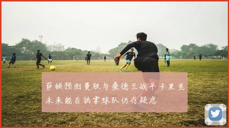 萨顿预测曼联与桑德兰战平卡里克未来能否执掌球队仍存疑虑