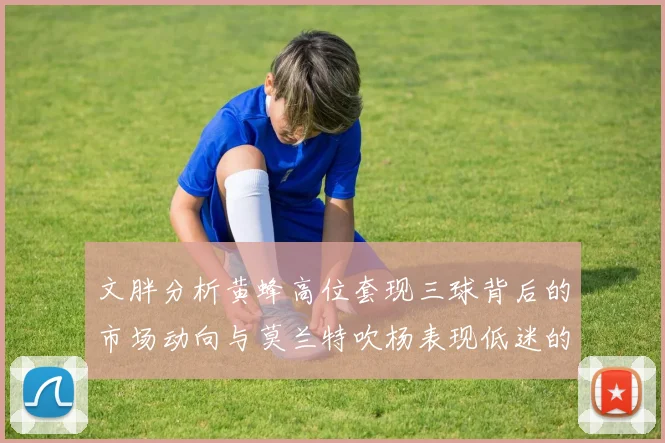 文胖分析黄蜂高位套现三球背后的市场动向与莫兰特吹杨表现低迷的影响