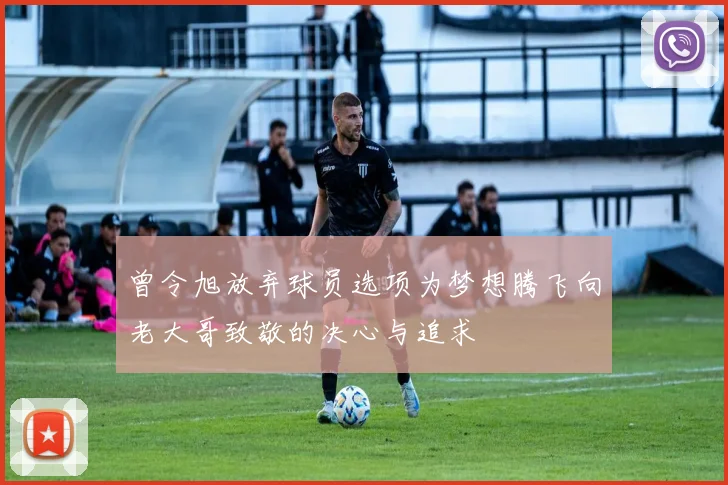 曾令旭放弃球员选项为梦想腾飞向老大哥致敬的决心与追求