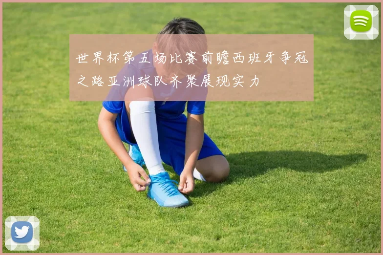 世界杯第五场比赛前瞻西班牙争冠之路亚洲球队齐聚展现实力