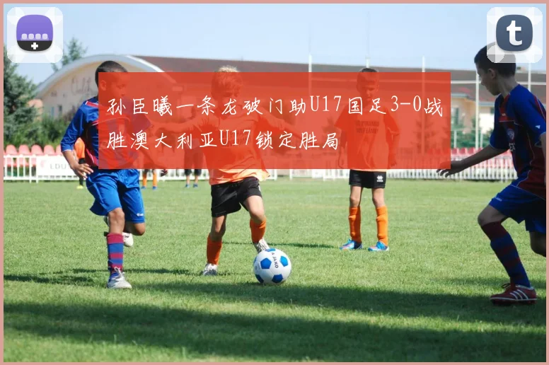 孙臣曦一条龙破门助U17国足3-0战胜澳大利亚U17锁定胜局