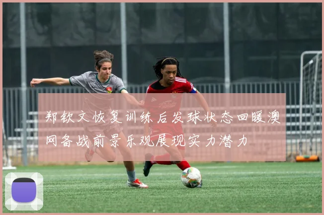 郑钦文恢复训练后发球状态回暖澳网备战前景乐观展现实力潜力