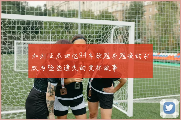 加利亚尼回忆94年欧冠夺冠夜的狂欢与险些遗失的奖杯故事