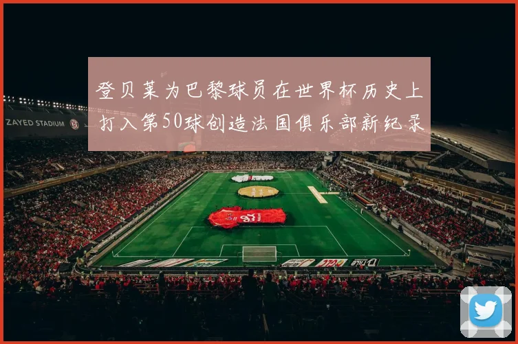 登贝莱为巴黎球员在世界杯历史上打入第50球创造法国俱乐部新纪录