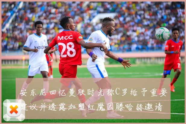 安东尼回忆曼联时光称C罗给予重要建议并透露加盟红魔因滕哈赫邀请