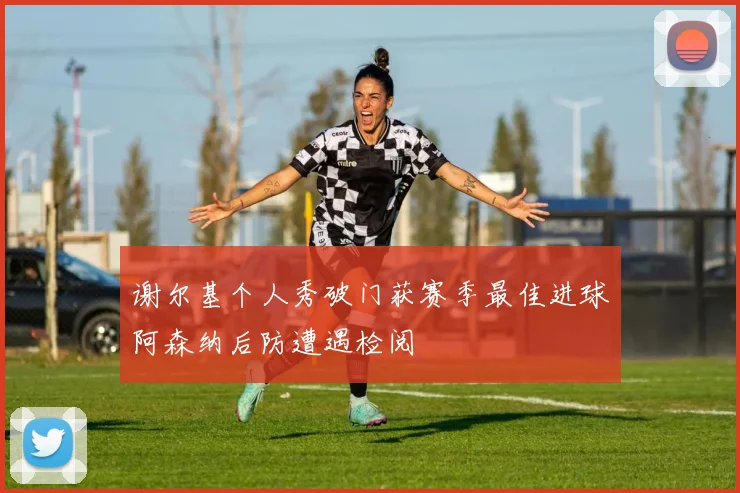 谢尔基个人秀破门获赛季最佳进球阿森纳后防遭遇检阅