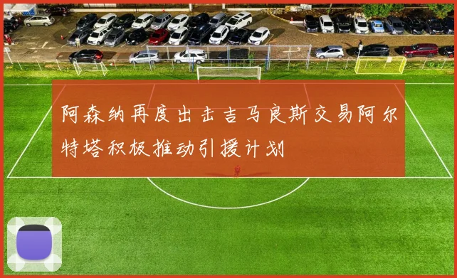 阿森纳再度出击吉马良斯交易阿尔特塔积极推动引援计划