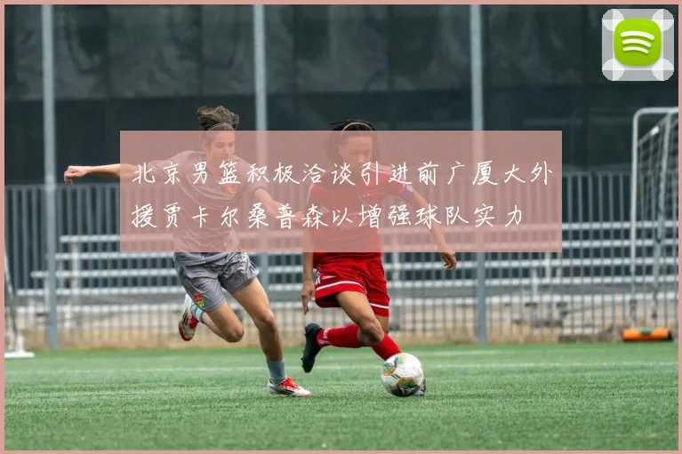 北京男篮积极洽谈引进前广厦大外援贾卡尔桑普森以增强球队实力