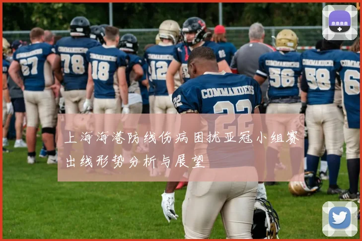 上海海港防线伤病困扰亚冠小组赛出线形势分析与展望